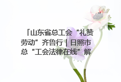 山东省总工会“礼赞劳动”齐鲁行｜日照市总“工会法律在线”解决职工愁“薪”事