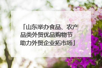 山东举办食品、农产品类外贸优品购物节 助力外贸企业拓市场