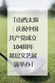 山西太原：庆祝中国共产党成立104周年基层文艺展演举办