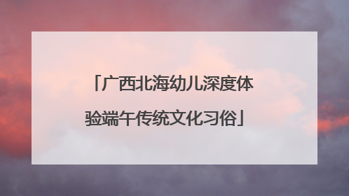 广西北海幼儿深度体验端午传统文化习俗