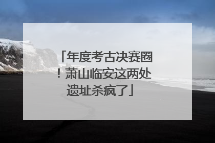 年度考古决赛圈！萧山临安这两处遗址杀疯了