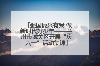 强国复兴有我 做新时代好少年——兰州市城关区开展“庆六一”活动集锦