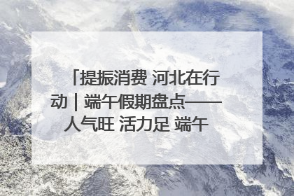 提振消费 河北在行动｜端午假期盘点——人气旺 活力足 端午经济“热浪”迭起