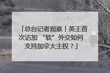 总台记者观察丨英王首次访加 “软”外交如何支持加拿大主权？