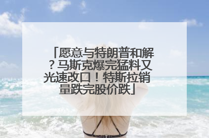 愿意与特朗普和解？马斯克爆完猛料又光速改口！特斯拉销量跌完股价跌