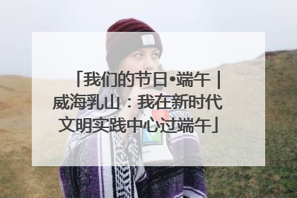 我们的节日•端午｜威海乳山：我在新时代文明实践中心过端午