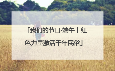 我们的节日·端午丨红色力量激活千年民俗