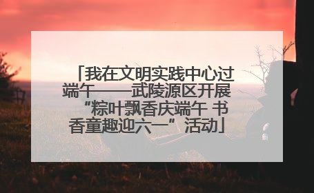 我在文明实践中心过端午——武陵源区开展“粽叶飘香庆端午 书香童趣迎六一”活动