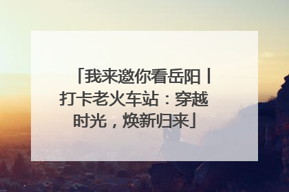 我来邀你看岳阳丨打卡老火车站：穿越时光，焕新归来