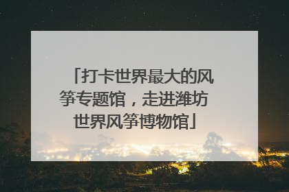 打卡世界最大的风筝专题馆，走进潍坊世界风筝博物馆