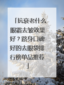 抗衰老什么眼霜去皱效果好？跻身口碑好的去眼袋排行榜单品推荐