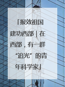 报效祖国 建功西部｜在西部，有一群“追光”的青年科学家