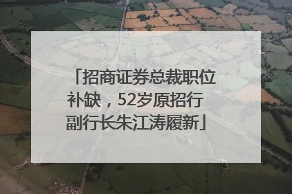 招商证券总裁职位补缺，52岁原招行副行长朱江涛履新