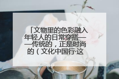 文物里的色彩融入年轻人的日常穿搭——传统的，正是时尚的（文化中国行·这些美 很中国）