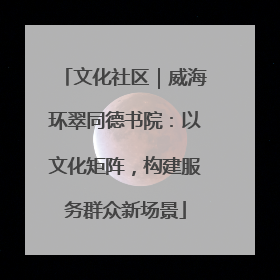 文化社区｜威海环翠同德书院：以文化矩阵，构建服务群众新场景