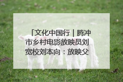 文化中国行｜腾冲市乡村电影放映员刘宽校刘本向：放映父子兵 接力光影梦