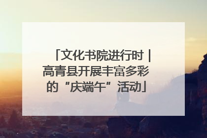 文化书院进行时｜高青县开展丰富多彩的“庆端午”活动