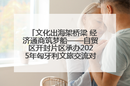 文化出海架桥梁 经济通商筑梦船——自贸区开封片区承办2025年匈牙利文旅交流对接活动专场