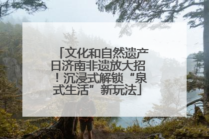 文化和自然遗产日济南非遗放大招！沉浸式解锁“泉式生活”新玩法