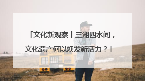 文化新观察丨三湘四水间，文化遗产何以焕发新活力？