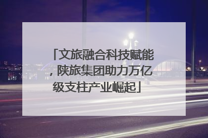 文旅融合科技赋能，陕旅集团助力万亿级支柱产业崛起