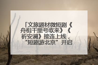 文旅题材微短剧《舟楫千里号歌来》《祈安澜》接连上线，“短剧游北京”开启大运河文化之旅