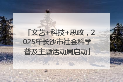 文艺+科技+思政，2025年长沙市社会科学普及主题活动周启动