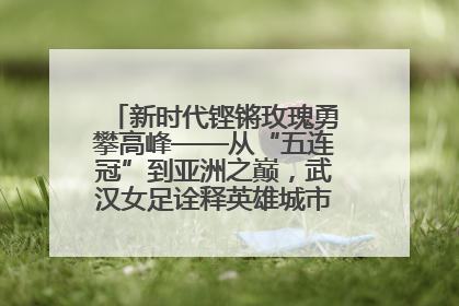 新时代铿锵玫瑰勇攀高峰——从“五连冠”到亚洲之巅，武汉女足诠释英雄城市精神特质