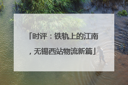 时评：铁轨上的江南，无锡西站物流新篇