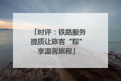 时评：铁路服务提质让旅客“粽”享温馨旅程