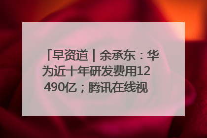 早资道｜余承东：华为近十年研发费用12490亿；腾讯在线视频重大组织调整