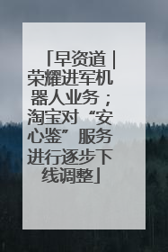 早资道｜荣耀进军机器人业务；淘宝对“安心鉴”服务进行逐步下线调整