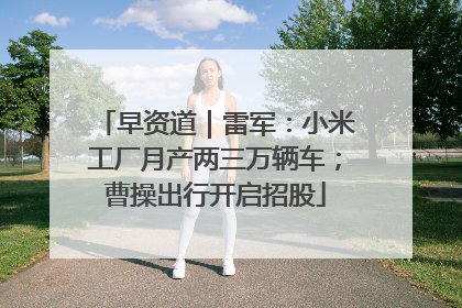 早资道｜雷军：小米工厂月产两三万辆车；曹操出行开启招股