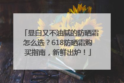 显白又不油腻的防晒霜怎么选？618防晒霜购买指南，新鲜出炉！