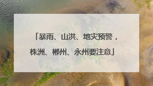 暴雨、山洪、地灾预警，株洲、郴州、永州要注意