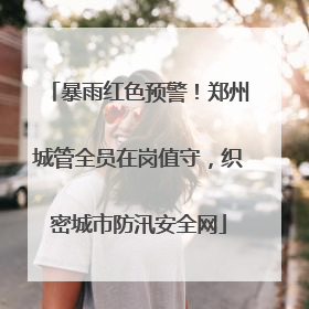 暴雨红色预警！郑州城管全员在岗值守，织密城市防汛安全网
