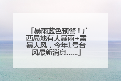 暴雨蓝色预警！广西局地有大暴雨+雷暴大风，今年1号台风最新消息……
