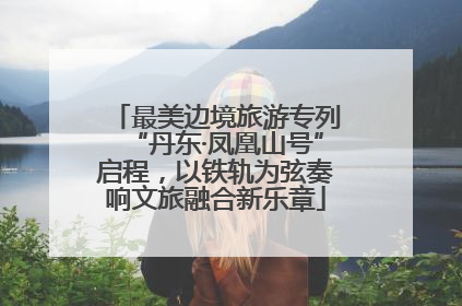 最美边境旅游专列“丹东·凤凰山号”启程，以铁轨为弦奏响文旅融合新乐章