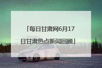 每日甘肃网6月17日甘肃热点新闻回顾