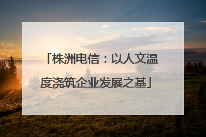 株洲电信：以人文温度浇筑企业发展之基