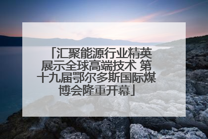 汇聚能源行业精英 展示全球高端技术 第十九届鄂尔多斯国际煤博会隆重开幕