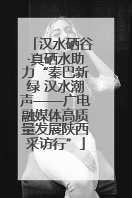 汉水硒谷·真硒水助力“秦巴新绿 汉水潮声——广电融媒体高质量发展陕西采访行”