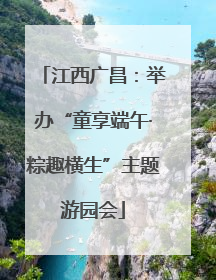 江西广昌：举办“童享端午·粽趣横生”主题游园会