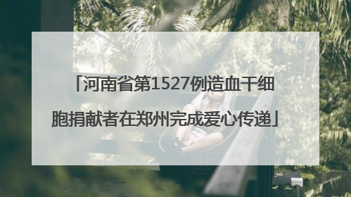 河南省第1527例造血干细胞捐献者在郑州完成爱心传递