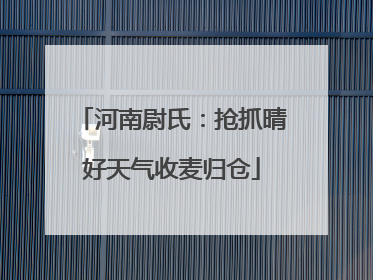 河南尉氏：抢抓晴好天气收麦归仓