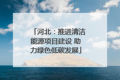 河北：推进清洁能源项目建设 助力绿色低碳发展
