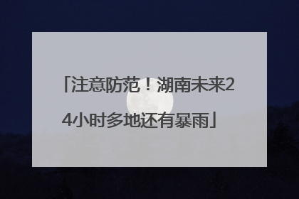 注意防范！湖南未来24小时多地还有暴雨