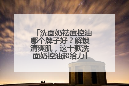 洗面奶祛痘控油哪个牌子好？解锁清爽肌，这十款洗面奶控油超给力