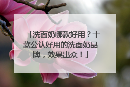 洗面奶哪款好用？十款公认好用的洗面奶品牌，效果出众！
