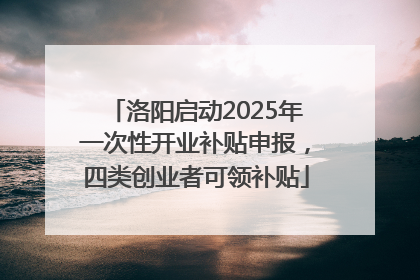 洛阳启动2025年一次性开业补贴申报，四类创业者可领补贴